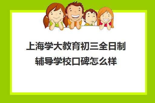 上海学大教育初三全日制辅导学校口碑怎么样（上海初中一对一家教费用是多少）