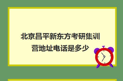 北京昌平新东方考研集训营地址电话是多少(昌平新东方培训学校的电话)