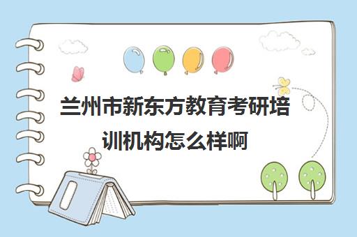 兰州市新东方教育考研培训机构怎么样啊(新东方考研集训营怎么样)