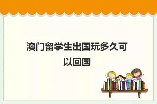 澳门留学生出国玩多久可以回国(最新留学生回国政策)