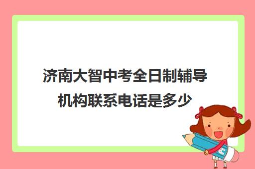 济南大智中考全日制辅导机构联系电话是多少(济南大智和新东方哪个好)