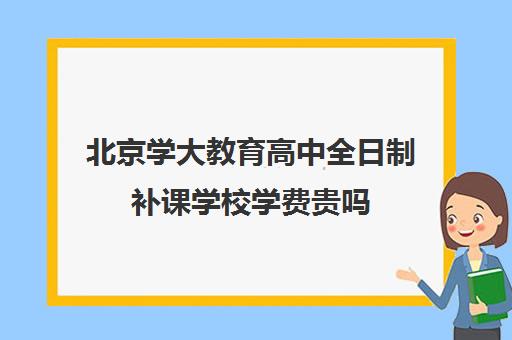 北京学大教育高中全日制补课学校学费贵吗(学大教育高三全日制怎么样)