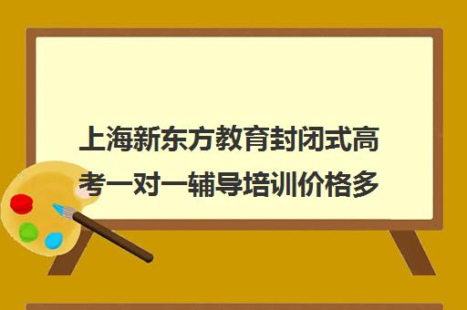 上海新东方教育封闭式高考一对一辅导培训价格多少(新东方线上收费价格表)