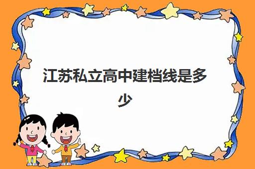 江苏私立高中建档线是多少(民办高中没过建档线可以上吗)