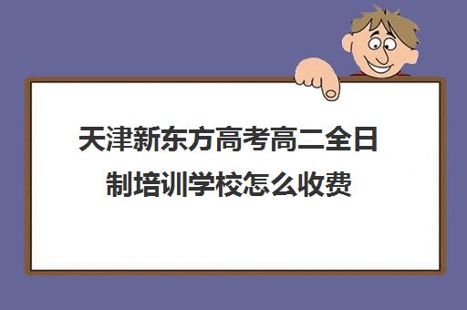 天津新东方高考高二全日制培训学校怎么收费(天津高考辅导机构哪家最好)