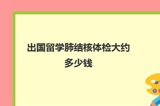 出国留学肺结核体检大约多少钱(留学肺结核检查一般多久出结果)