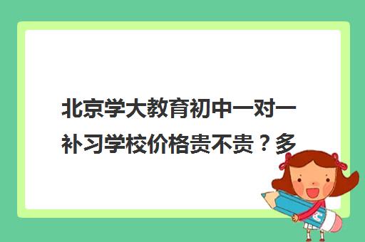 北京学大教育初中一对一补习学校价格贵不贵？多少钱一年