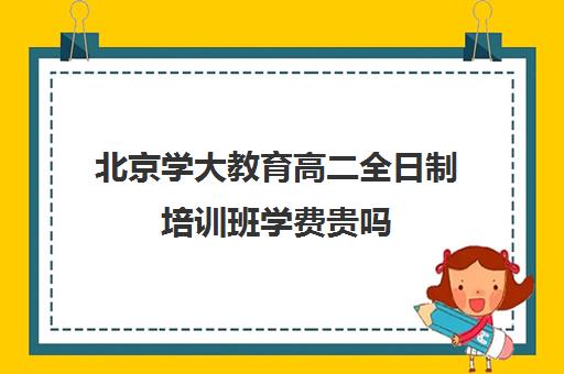 北京学大教育高二全日制培训班学费贵吗（北京大学生家教一对一收费标准）