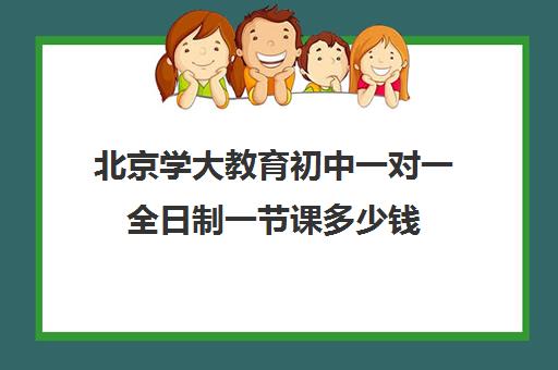 北京学大教育初中一对一全日制一节课多少钱（学大教育一对一辅导怎么样）