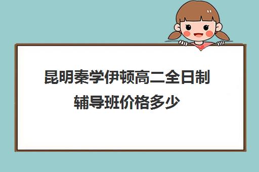 昆明秦学伊顿高二全日制辅导班价格多少(伊顿名师全日制怎么样)