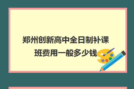 郑州创新高中全日制补课班费用一般多少钱(郑州补课机构前十名哪个比较好?)