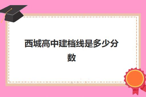 西城高中建档线是多少分数(2024年北京西城中考录取分数线是多少)