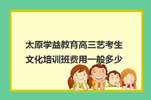 太原学益教育高三艺考生文化培训班费用一般多少钱(山西最大的艺考培训机构)