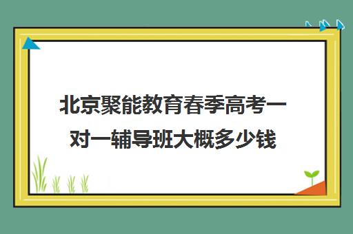 北京聚能教育春季高考一对一辅导班大概多少钱（春季高考线上辅导班）