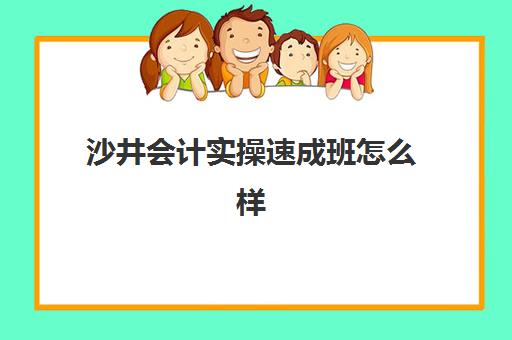 沙井会计实操速成班怎么样(财会速成班要学多久)