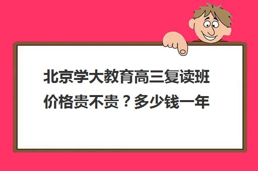 北京学大教育高三复读班价格贵不贵？多少钱一年（高三复读学校哪里最好）