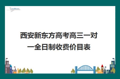 西安新东方高考高三一对一全日制收费价目表(西安高三补课机构哪里好)