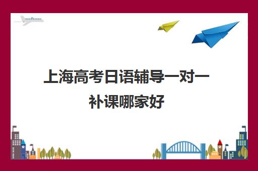 上海高考日语辅导一对一补课哪家好(日语培训高考班收费)