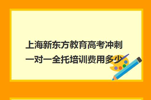 上海新东方教育高考冲刺一对一全托培训费用多少钱(新东方高考冲刺班封闭式全日制)