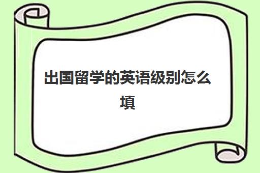 出国留学的英语级别怎么填(想出国留学英语需要考哪些试)