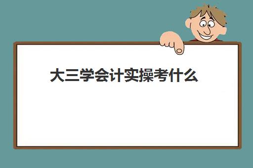 大三学会计实操考什么(会计学在大四应该怎么做)