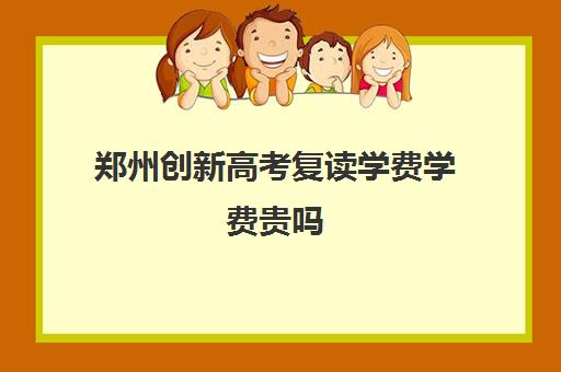 郑州创新高考复读学费学费贵吗(郑州市高考复读学校推荐好的有哪些)