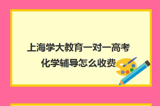 上海学大教育一对一高考化学辅导怎么收费（学大教育学费多少）