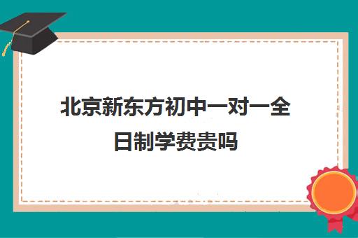 北京新东方初中一对一全日制学费贵吗（新东方初中一对一收费价格表）