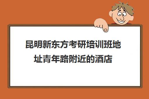 昆明新东方考研培训班地址青年路附近的酒店(新东方考研机构)