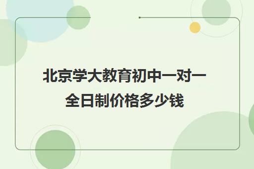 北京学大教育初中一对一全日制价格多少钱（985家教一对一收费标准）