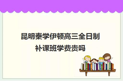 昆明秦学伊顿高三全日制补课班学费贵吗(昆明口碑好的高中补课机构)