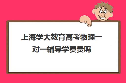 上海学大教育高考物理一对一辅导学费贵吗（上海高中一对一补课多少钱一小时）