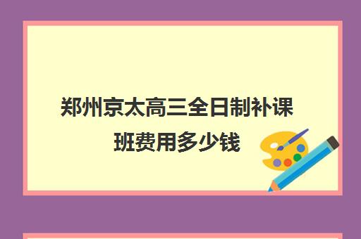 郑州京太高三全日制补课班费用多少钱(济南新东方高三冲刺班收费价格表)