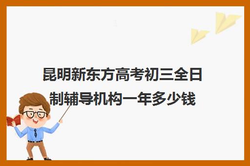 昆明新东方高考初三全日制辅导机构一年多少钱