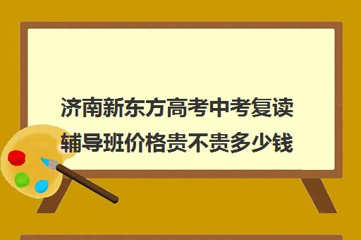 济南新东方高考中考复读辅导班价格贵不贵多少钱一年(济南新东方高考冲刺班封闭式全日