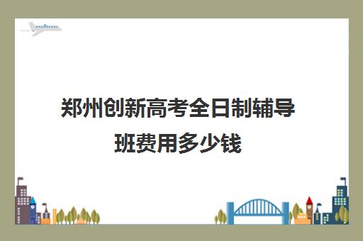 郑州创新高考全日制辅导班费用多少钱(郑州市高考培训机构前十)