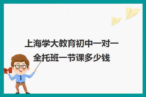 上海学大教育初中一对一全托班一节课多少钱（托管班收费标准及价格）