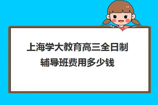 上海学大教育高三全日制辅导班费用多少钱（上海高考补课机构排名）