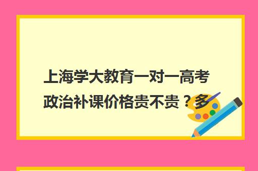 上海学大教育一对一高考政治补课价格贵不贵？多少钱一年（学大教育价格表）