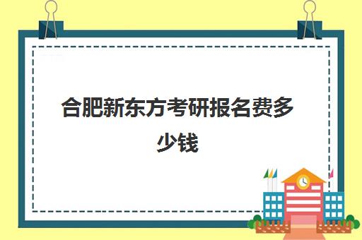 合肥新东方考研报名费多少钱(新东方考研班一般多少钱)