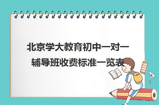 北京学大教育初中一对一辅导班收费标准一览表（学大教育一对一口碑怎么样）