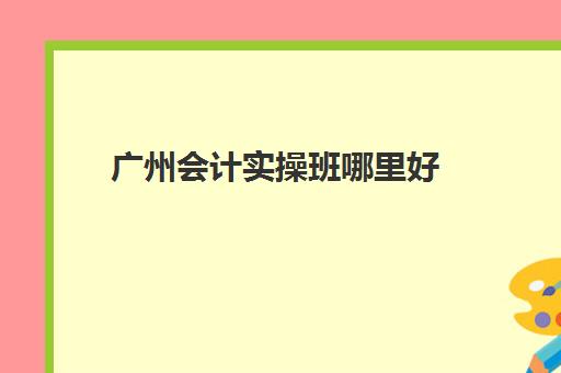 广州会计实操班哪里好(广州会计工作好找吗)