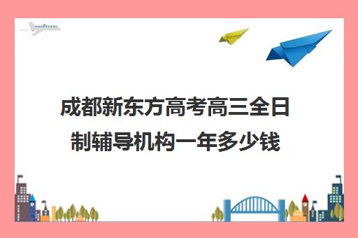 成都新东方高考高三全日制辅导机构一年多少钱(成都高三全日制冲刺班哪里好)