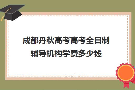 成都丹秋高考高考全日制辅导机构学费多少钱(成都高考培训班哪个机构好一点)