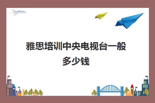 雅思培训中央电视台一般多少钱(雅思口语视频和现场哪个好)