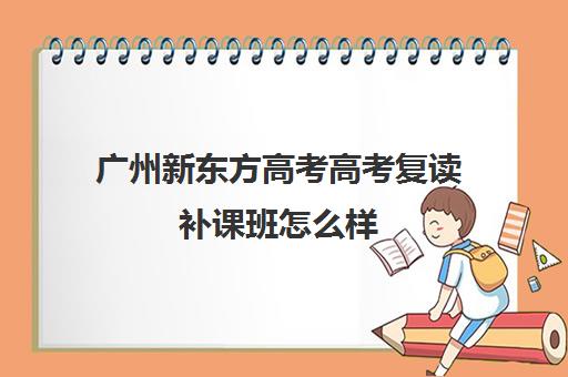 广州新东方高考高考复读补课班怎么样(广州高三复读一年大约需要多少钱)