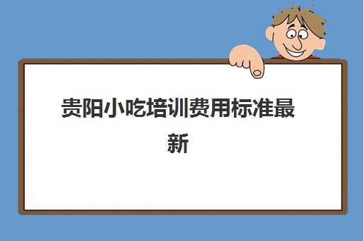 贵阳小吃培训费用标准最新(贵阳小吃培训排行榜)