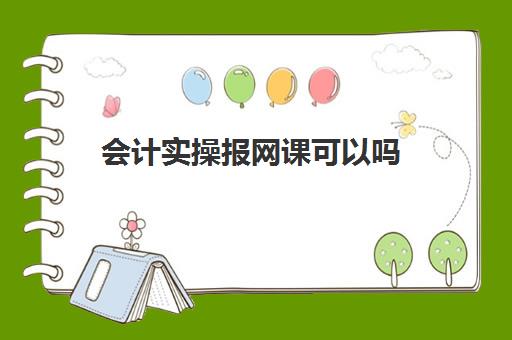 会计实操报网课可以吗(学会计上网课好还是实体课好)