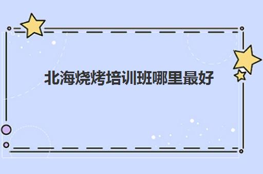 北海烧烤培训班哪里最好(广西哪里可以学烧烤技术,多少学费)