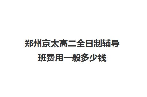 郑州京太高二全日制辅导班费用一般多少钱(郑州高中补课机构排名)